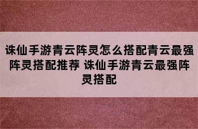 诛仙手游青云阵灵怎么搭配青云最强阵灵搭配推荐 诛仙手游青云最强阵灵搭配